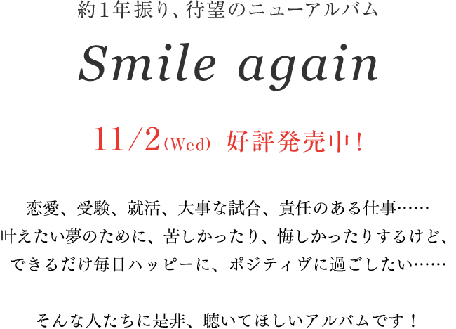 約１年振り、待望のニューアルバム「Smile again」11/2(Wed)リリース決定！恋愛、受験、就活、⼤事な試合、責任のある仕事……叶えたい夢のために、苦しかったり、悔しかったりするけど、できるだけ毎日ハッピーに、ポジティヴに過ごしたい……そんな人たちに是⾮、聴いてほしいアルバムです！